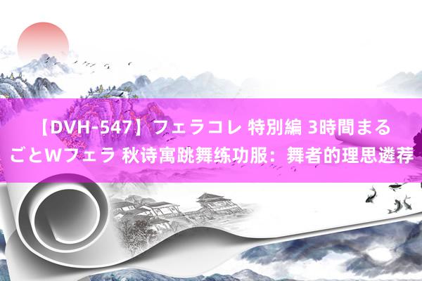 【DVH-547】フェラコレ 特別編 3時間まるごとWフェラ 秋诗寓跳舞练功服：舞者的理思遴荐