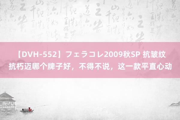 【DVH-552】フェラコレ2009秋SP 抗皱纹抗朽迈哪个牌子好，不得不说，这一款平直心动