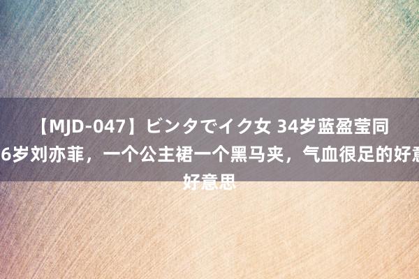 【MJD-047】ビンタでイク女 34岁蓝盈莹同框36岁刘亦菲，一个公主裙一个黑马夹，气血很足的好意思