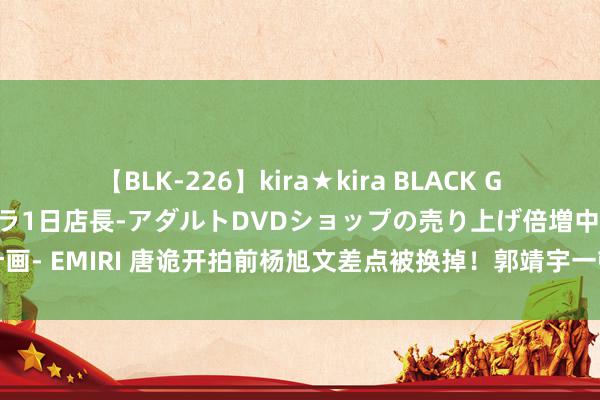 【BLK-226】kira★kira BLACK GAL 黒ギャル露出セクハラ1日店長-アダルトDVDショップの売り上げ倍増中出し計画- EMIRI 唐诡开拍前杨旭文差点被换掉！郭靖宇一顿烤全羊敲定中郎将东说念主选