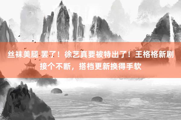 丝袜美腿 罢了！徐艺真要被特出了！王格格新剧接个不断，搭档更新换得手软