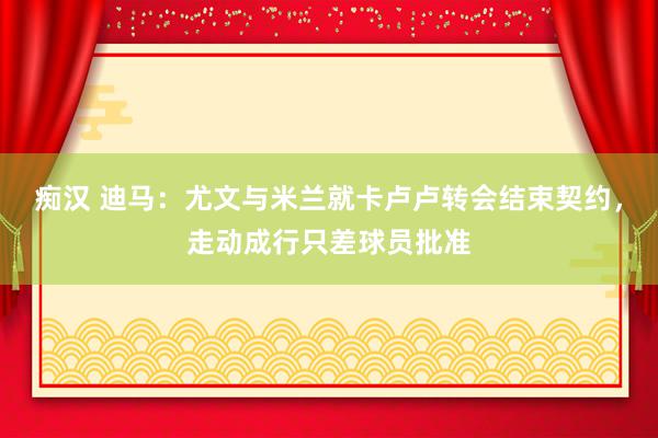 痴汉 迪马：尤文与米兰就卡卢卢转会结束契约，走动成行只差球员批准