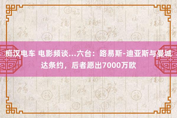 痴汉电车 电影频谈...六台：路易斯-迪亚斯与曼城达条约，后者愿出7000万欧