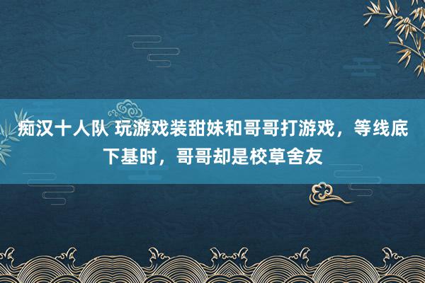 痴汉十人队 玩游戏装甜妹和哥哥打游戏，等线底下基时，哥哥却是校草舍友