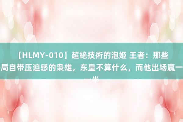 【HLMY-010】超絶技術的泡姫 王者：那些开局自带压迫感的枭雄，东皇不算什么，而他出场赢一半