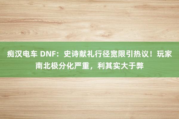 痴汉电车 DNF：史诗献礼行径宽限引热议！玩家南北极分化严重，利其实大于弊