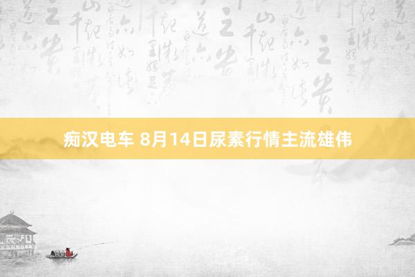 痴汉电车 8月14日尿素行情主流雄伟