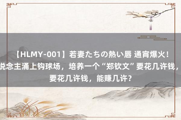 【HLMY-001】若妻たちの熱い唇 通宵爆火！2000万东说念主涌上钩球场，培养一个“郑钦文”要花几许钱，能赚几许？