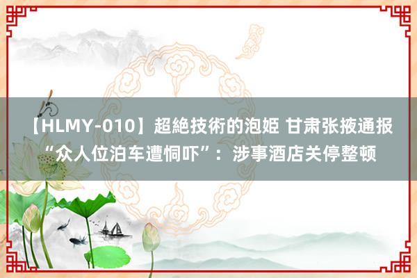 【HLMY-010】超絶技術的泡姫 甘肃张掖通报“众人位泊车遭恫吓”：涉事酒店关停整顿