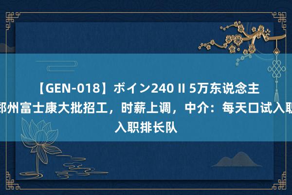 【GEN-018】ボイン240 II 5万东说念主涌入？郑州富士康大批招工，时薪上调，中介：每天口试入职排长队