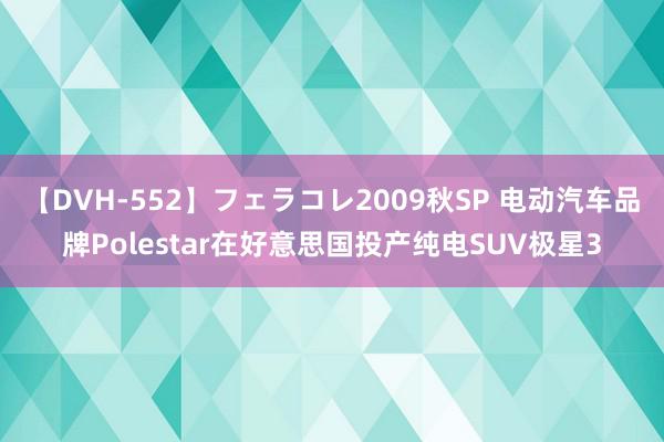 【DVH-552】フェラコレ2009秋SP 电动汽车品牌Polestar在好意思国投产纯电SUV极星3