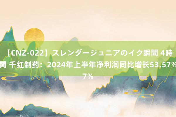 【CNZ-022】スレンダージュニアのイク瞬間 4時間 千红制药：2024年上半年净利润同比增长53.57%