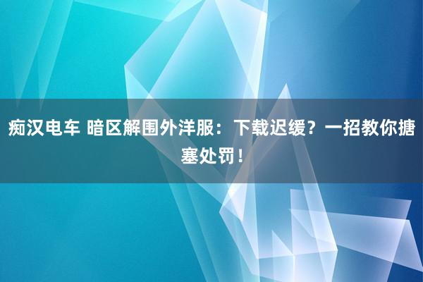 痴汉电车 暗区解围外洋服：下载迟缓？一招教你搪塞处罚！