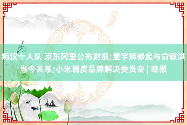 痴汉十人队 京东阿里公布财报;董宇辉修起与俞敏洪当今关系;小米调度品牌解决委员会 | 晚报