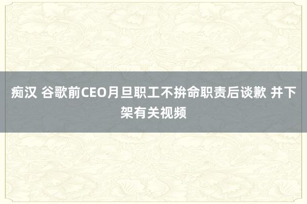 痴汉 谷歌前CEO月旦职工不拚命职责后谈歉 并下架有关视频