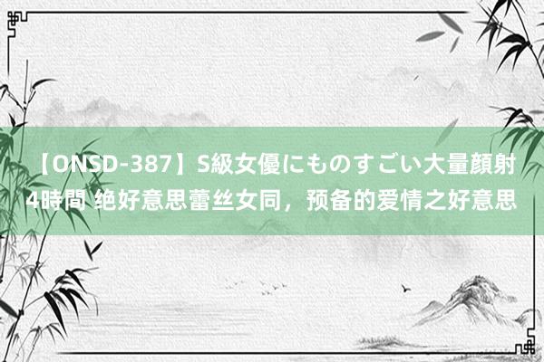 【ONSD-387】S級女優にものすごい大量顔射4時間 绝好意思蕾丝女同，预备的爱情之好意思