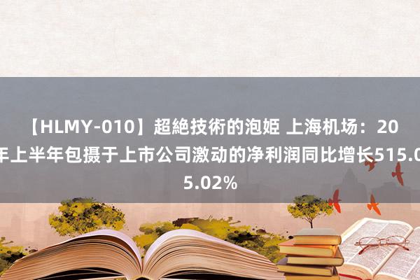 【HLMY-010】超絶技術的泡姫 上海机场：2024年上半年包摄于上市公司激动的净利润同比增长515.02%