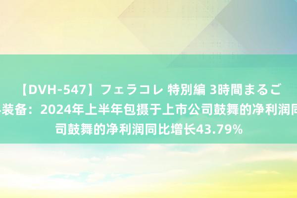 【DVH-547】フェラコレ 特別編 3時間まるごとWフェラ 耐科装备：2024年上半年包摄于上市公司鼓舞的净利润同比增长43.79%