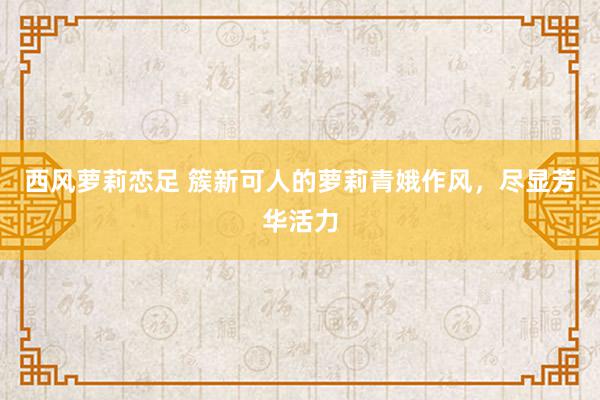 西风萝莉恋足 簇新可人的萝莉青娥作风，尽显芳华活力