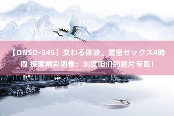 【ONSD-345】交わる体液、濃密セックス4時間 探索精彩图像：浏览咱们的图片专区！