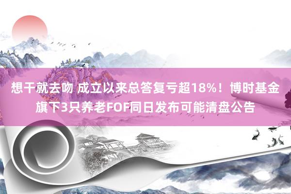 想干就去吻 成立以来总答复亏超18%！博时基金旗下3只养老FOF同日发布可能清盘公告