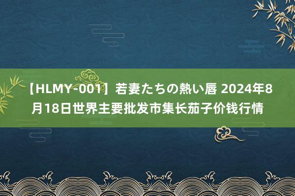 【HLMY-001】若妻たちの熱い唇 2024年8月18日世界主要批发市集长茄子价钱行情