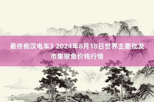 最终痴汉电车3 2024年8月18日世界主要批发市集银鱼价钱行情