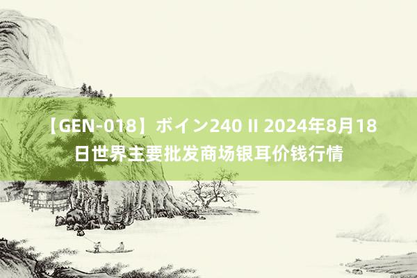 【GEN-018】ボイン240 II 2024年8月18日世界主要批发商场银耳价钱行情