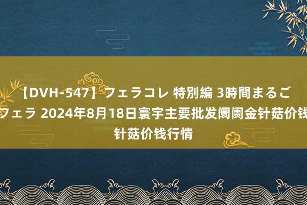 【DVH-547】フェラコレ 特別編 3時間まるごとWフェラ 2024年8月18日寰宇主要批发阛阓金针菇价钱行情