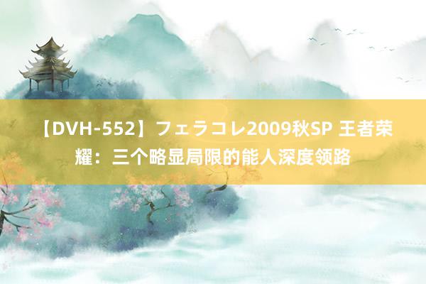 【DVH-552】フェラコレ2009秋SP 王者荣耀：三个略显局限的能人深度领路