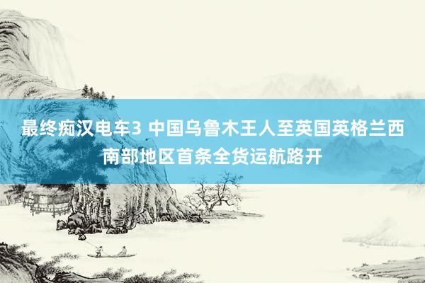 最终痴汉电车3 中国乌鲁木王人至英国英格兰西南部地区首条全货运航路开