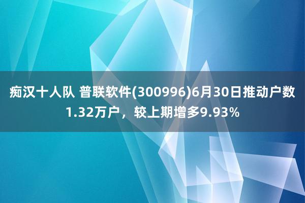 痴汉十人队 普联软件(300996)6月30日推动户数1.32万户，较上期增多9.93%