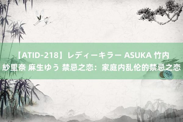 【ATID-218】レディーキラー ASUKA 竹内紗里奈 麻生ゆう 禁忌之恋：家庭内乱伦的禁忌之恋