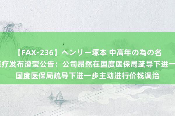 【FAX-236】ヘンリー塚本 中高年の為の名作裏ビデオ集 心脉医疗发布澄莹公告：公司昂然在国度医保局疏导下进一步主动进行价钱调治