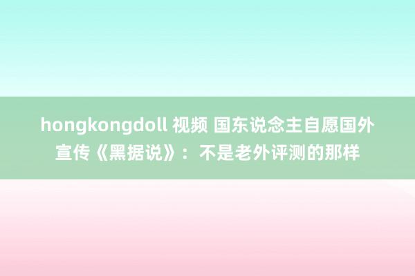 hongkongdoll 视频 国东说念主自愿国外宣传《黑据说》：不是老外评测的那样