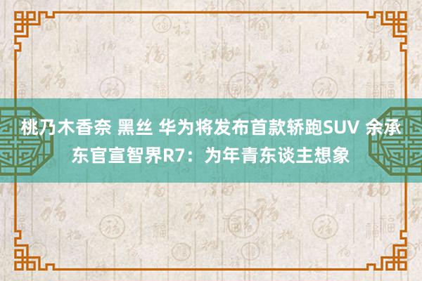 桃乃木香奈 黑丝 华为将发布首款轿跑SUV 余承东官宣智界R7：为年青东谈主想象