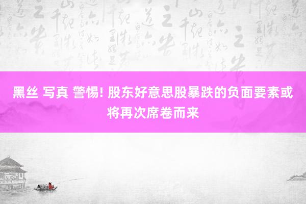 黑丝 写真 警惕! 股东好意思股暴跌的负面要素或将再次席卷而来