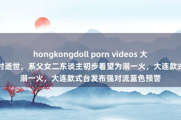 hongkongdoll porn videos 大连暴雨变成两东谈主有时逝世，系父女二东谈主初步看望为溺一火，大连款式台发布强对流蓝色预警