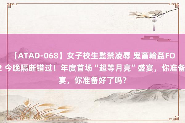 【ATAD-068】女子校生監禁凌辱 鬼畜輪姦FOREVER2 今晚隔断错过！年度首场“超等月亮”盛宴，你准备好了吗？