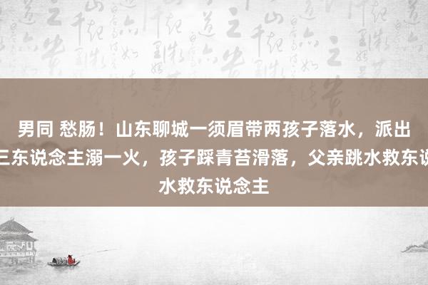 男同 愁肠！山东聊城一须眉带两孩子落水，派出所：三东说念主溺一火，孩子踩青苔滑落，父亲跳水救东说念主