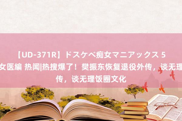 【UD-371R】ドスケベ痴女マニアックス 5 女教師＆女医編 热闻|热搜爆了！樊振东恢复退役外传，谈无理饭圈文化