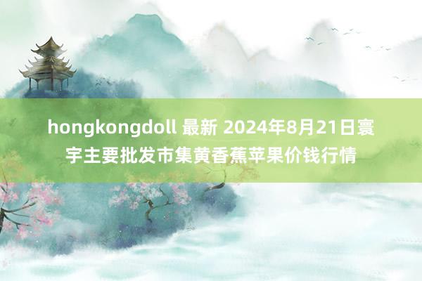 hongkongdoll 最新 2024年8月21日寰宇主要批发市集黄香蕉苹果价钱行情