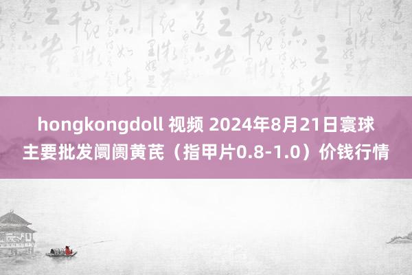 hongkongdoll 视频 2024年8月21日寰球主要批发阛阓黄芪（指甲片0.8-1.0）价钱行情