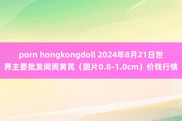 porn hongkongdoll 2024年8月21日世界主要批发阛阓黄芪（圆片0.8-1.0cm）价钱行情