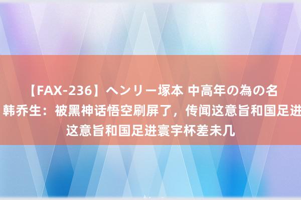 【FAX-236】ヘンリー塚本 中高年の為の名作裏ビデオ集 韩乔生：被黑神话悟空刷屏了，传闻这意旨和国足进寰宇杯差未几