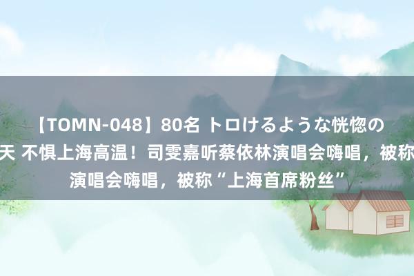 【TOMN-048】80名 トロけるような恍惚の表情 クンニ激昇天 不惧上海高温！司雯嘉听蔡依林演唱会嗨唱，被称“上海首席粉丝”