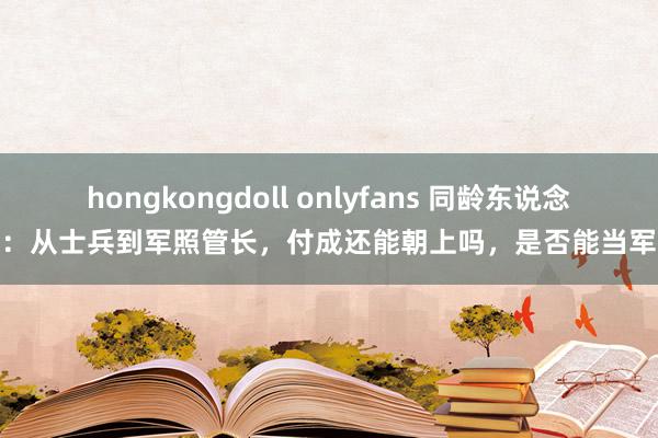 hongkongdoll onlyfans 同龄东说念主：从士兵到军照管长，付成还能朝上吗，是否能当军长