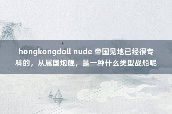 hongkongdoll nude 帝国见地已经很专科的，从属国炮舰，是一种什么类型战船呢