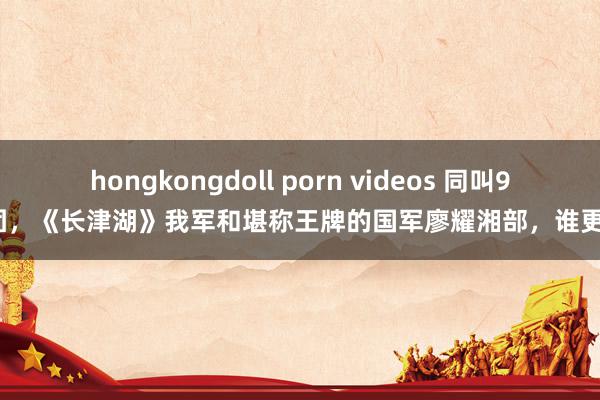 hongkongdoll porn videos 同叫9兵团，《长津湖》我军和堪称王牌的国军廖耀湘部，谁更强？