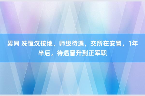 男同 冼恒汉按地、师级待遇，交所在安置，1年半后，待遇晋升到正军职